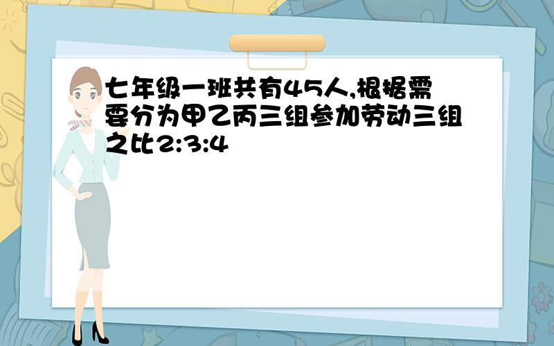 七年级一班共有45人,根据需要分为甲乙丙三组参加劳动三组之比2:3:4