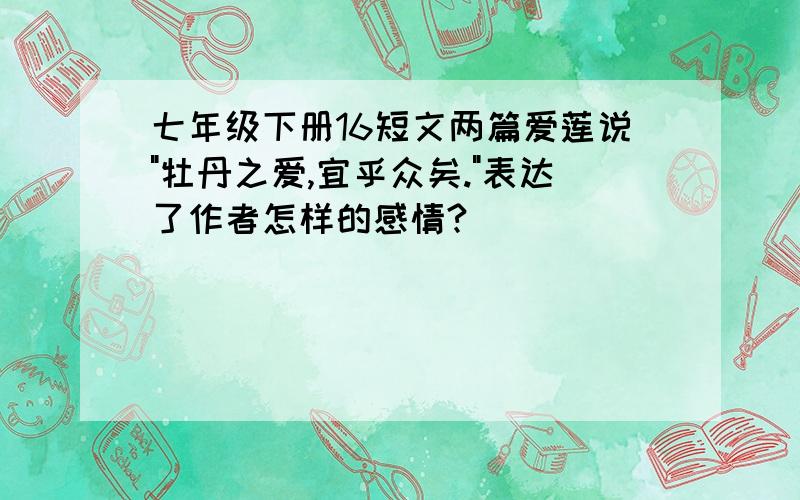 七年级下册16短文两篇爱莲说"牡丹之爱,宜乎众矣."表达了作者怎样的感情?