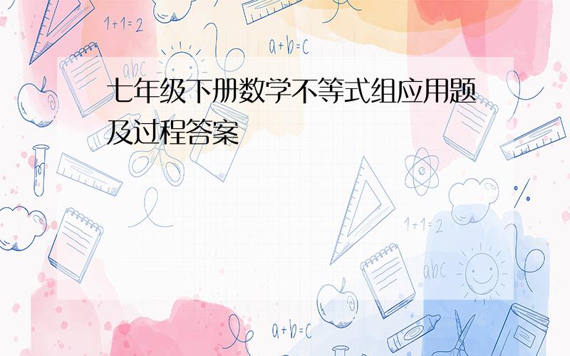 七年级下册数学不等式组应用题及过程答案