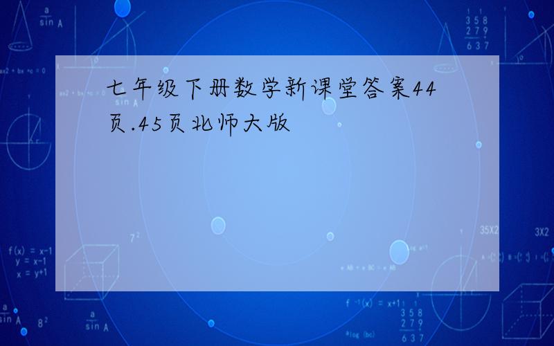 七年级下册数学新课堂答案44页.45页北师大版