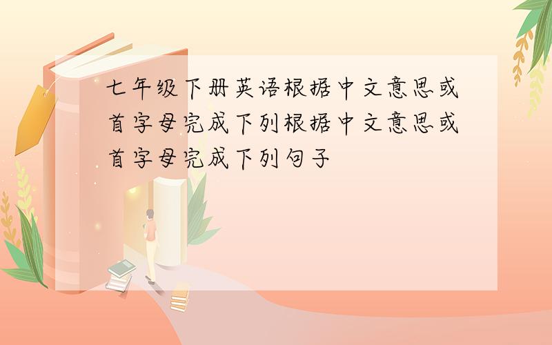 七年级下册英语根据中文意思或首字母完成下列根据中文意思或首字母完成下列句子