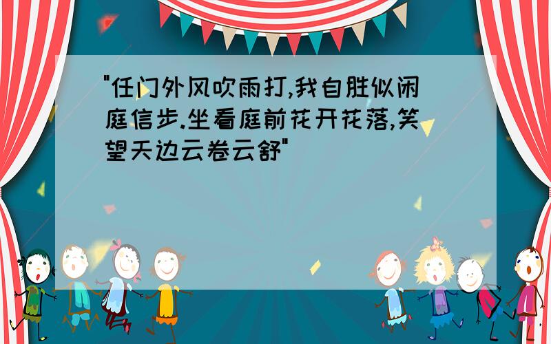 "任门外风吹雨打,我自胜似闲庭信步.坐看庭前花开花落,笑望天边云卷云舒"