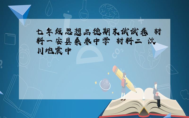 七年级思想品德期末试试卷 材料一安县桑枣中学 材料二 汶川地震中