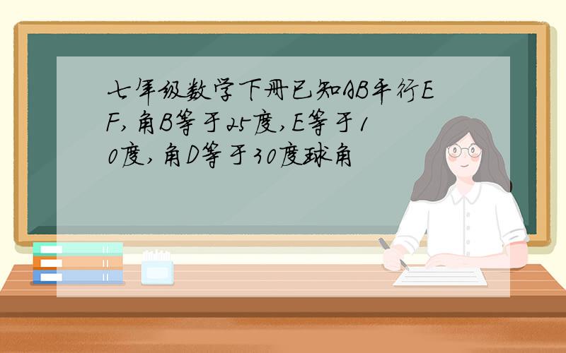 七年级数学下册已知AB平行EF,角B等于25度,E等于10度,角D等于30度球角