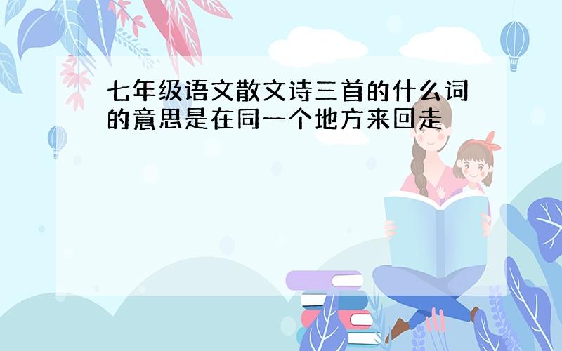 七年级语文散文诗三首的什么词的意思是在同一个地方来回走