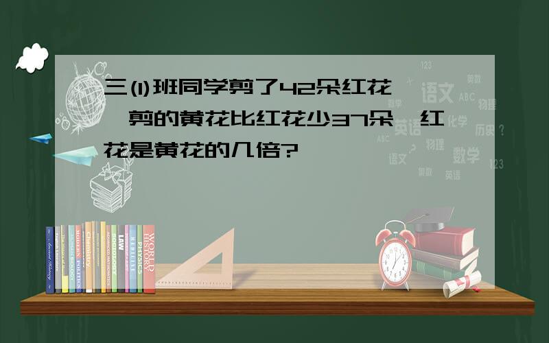 三(1)班同学剪了42朵红花,剪的黄花比红花少37朵,红花是黄花的几倍?