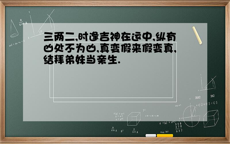 三两二,时逢吉神在运中,纵有凶处不为凶,真变假来假变真,结拜弟妹当亲生.