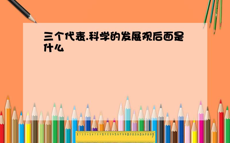 三个代表.科学的发展观后面是什么