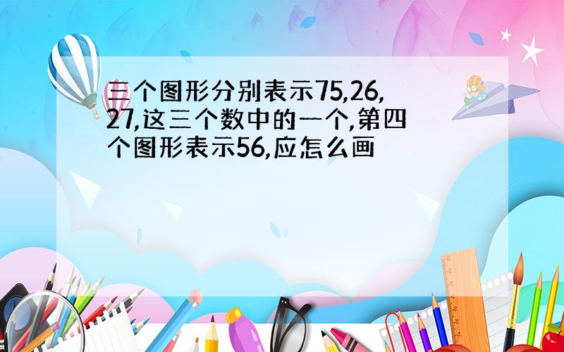 三个图形分别表示75,26,27,这三个数中的一个,第四个图形表示56,应怎么画