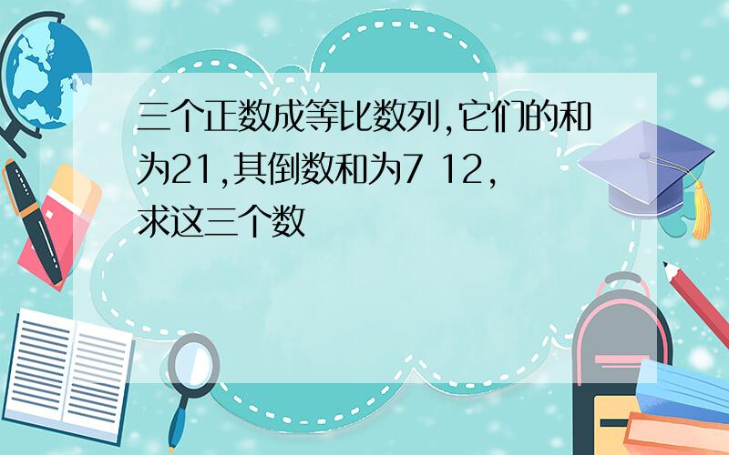 三个正数成等比数列,它们的和为21,其倒数和为7 12,求这三个数