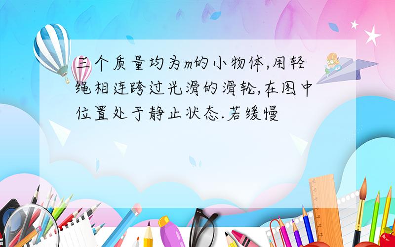 三个质量均为m的小物体,用轻绳相连跨过光滑的滑轮,在图中位置处于静止状态.若缓慢