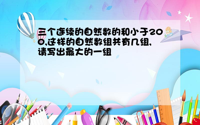 三个连续的自然数的和小于200,这样的自然数组共有几组,请写出最大的一组