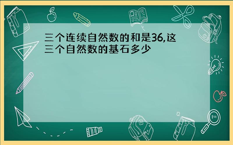 三个连续自然数的和是36,这三个自然数的基石多少