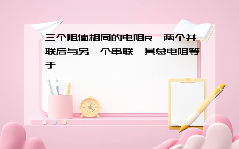 三个阻值相同的电阻R,两个并联后与另一个串联,其总电阻等于