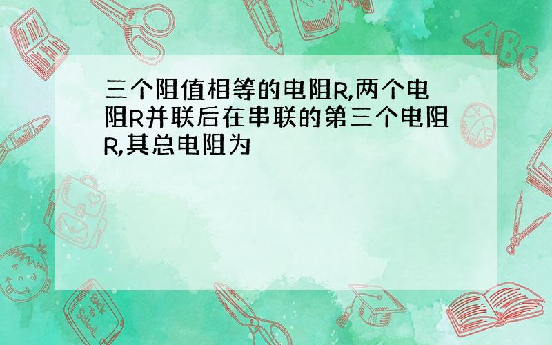 三个阻值相等的电阻R,两个电阻R并联后在串联的第三个电阻R,其总电阻为