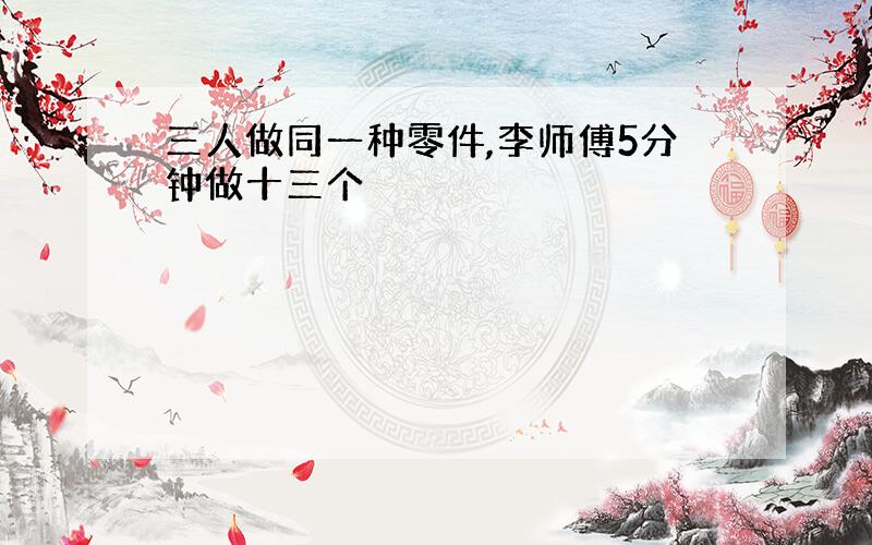 三人做同一种零件,李师傅5分钟做十三个