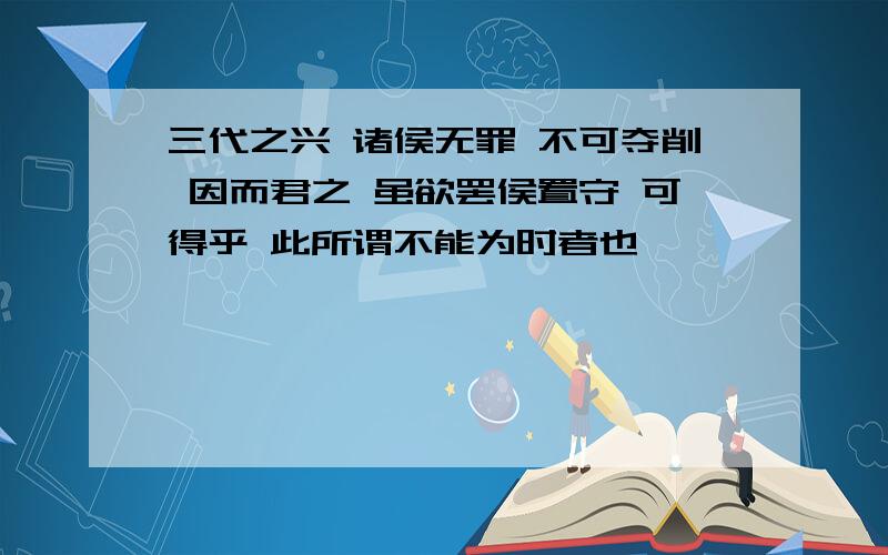 三代之兴 诸侯无罪 不可夺削 因而君之 虽欲罢侯置守 可得乎 此所谓不能为时者也