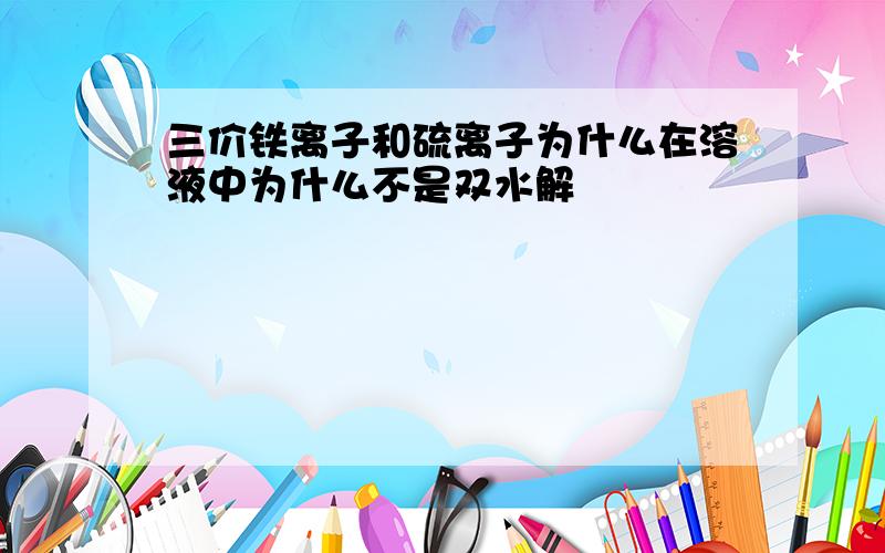 三价铁离子和硫离子为什么在溶液中为什么不是双水解