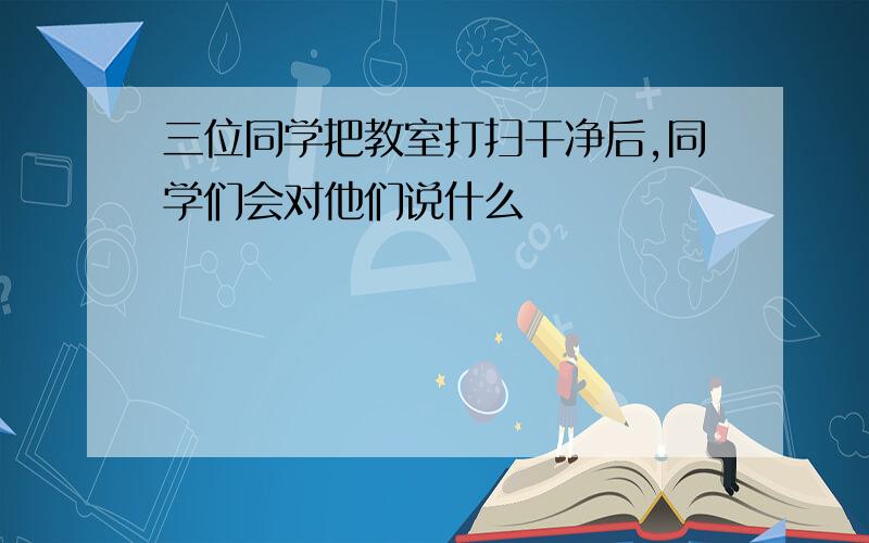 三位同学把教室打扫干净后,同学们会对他们说什么