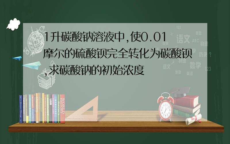 1升碳酸钠溶液中,使0.01摩尔的硫酸钡完全转化为碳酸钡,求碳酸钠的初始浓度