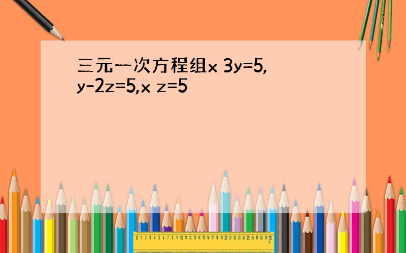 三元一次方程组x 3y=5,y-2z=5,x z=5