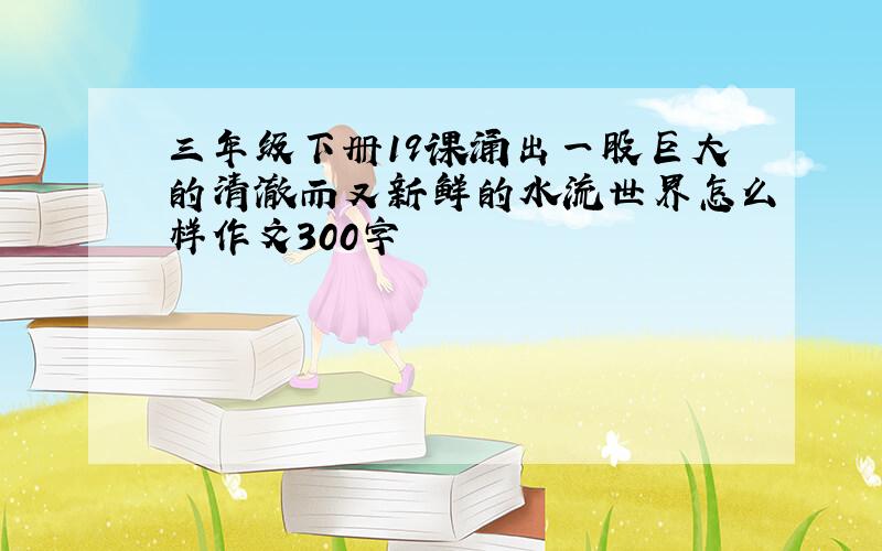 三年级下册19课涌出一股巨大的清澈而又新鲜的水流世界怎么样作文300字