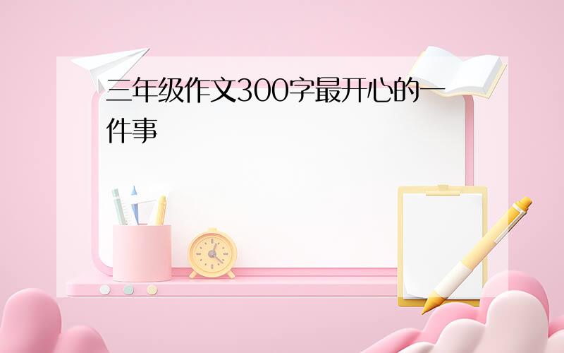 三年级作文300字最开心的一件事