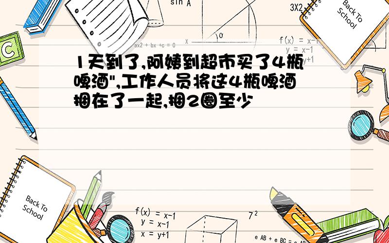 1天到了,阿姨到超市买了4瓶啤酒",工作人员将这4瓶啤酒捆在了一起,捆2圈至少