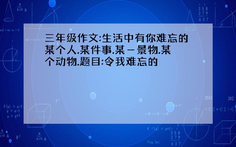 三年级作文:生活中有你难忘的某个人.某件事.某ー景物.某个动物.题目:令我难忘的