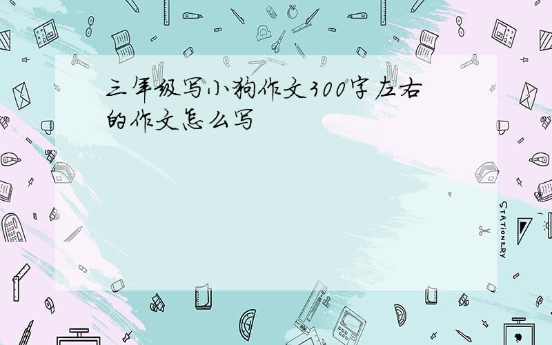 三年级写小狗作文300字左右的作文怎么写