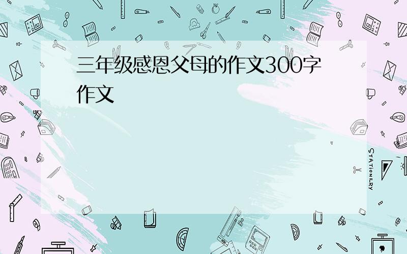 三年级感恩父母的作文300字作文