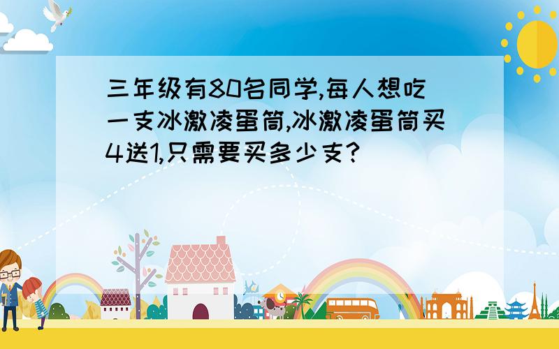 三年级有80名同学,每人想吃一支冰激凌蛋筒,冰激凌蛋筒买4送1,只需要买多少支?