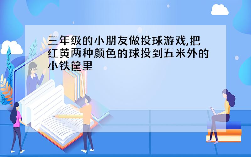 三年级的小朋友做投球游戏,把红黄两种颜色的球投到五米外的小铁筐里