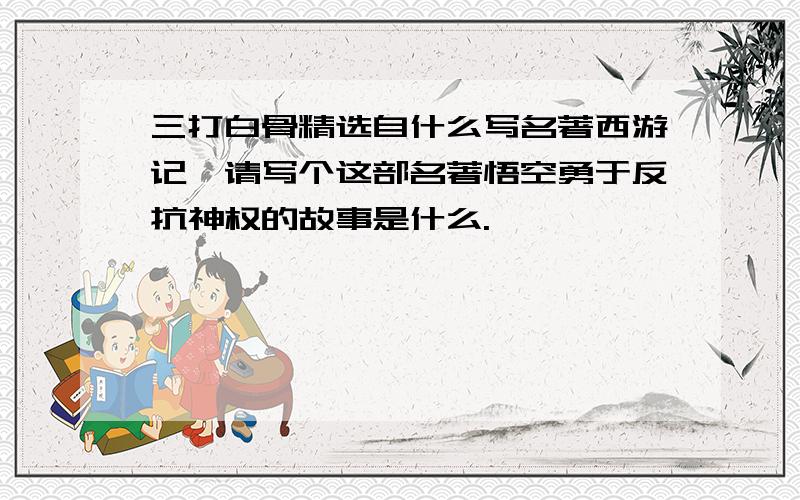 三打白骨精选自什么写名著西游记,请写个这部名著悟空勇于反抗神权的故事是什么.