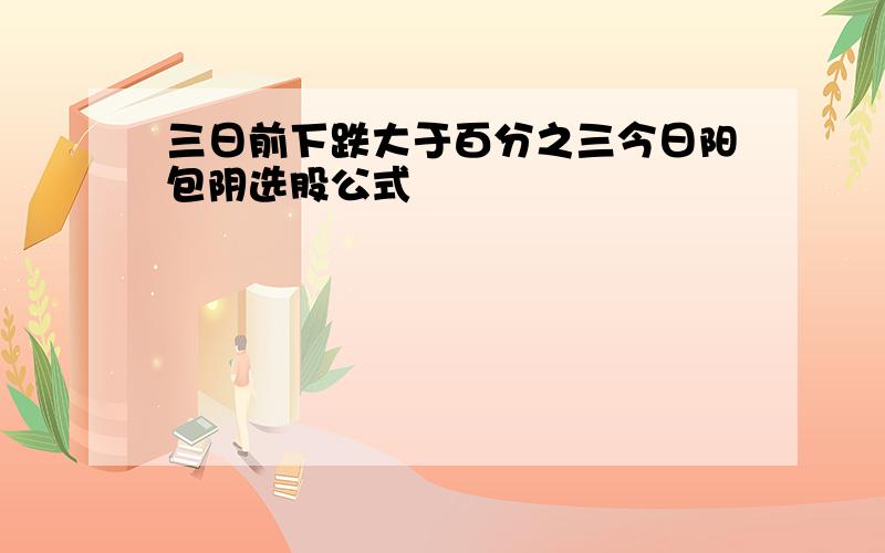 三日前下跌大于百分之三今日阳包阴选股公式