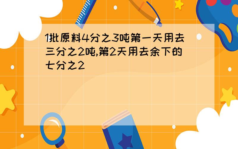 1批原料4分之3吨第一天用去三分之2吨,第2天用去余下的七分之2