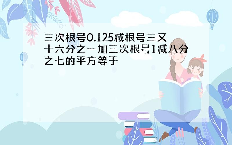 三次根号0.125减根号三又十六分之一加三次根号1减八分之七的平方等于