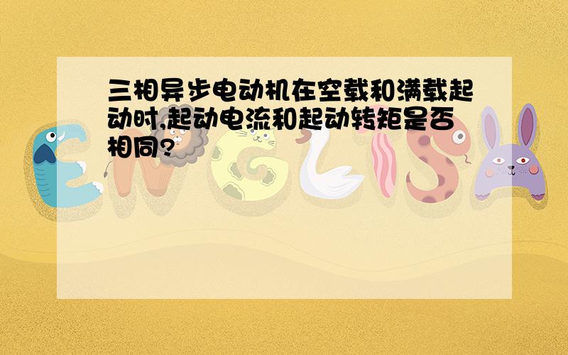 三相异步电动机在空载和满载起动时,起动电流和起动转矩是否相同?