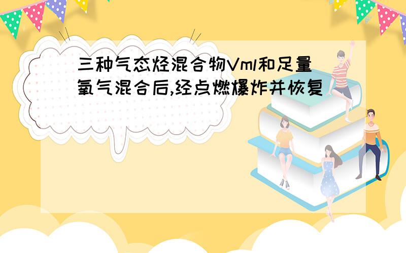 三种气态烃混合物Vml和足量氧气混合后,经点燃爆炸并恢复