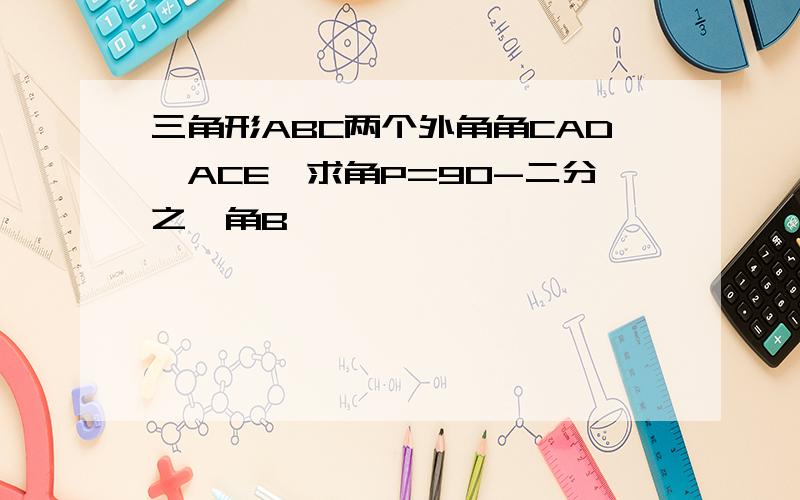 三角形ABC两个外角角CAD,ACE,求角P=90-二分之一角B