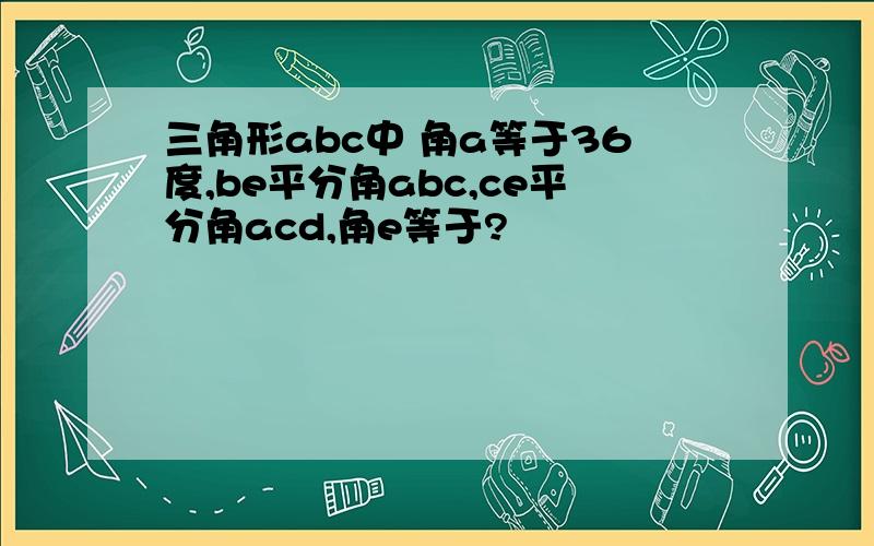 三角形abc中 角a等于36度,be平分角abc,ce平分角acd,角e等于?