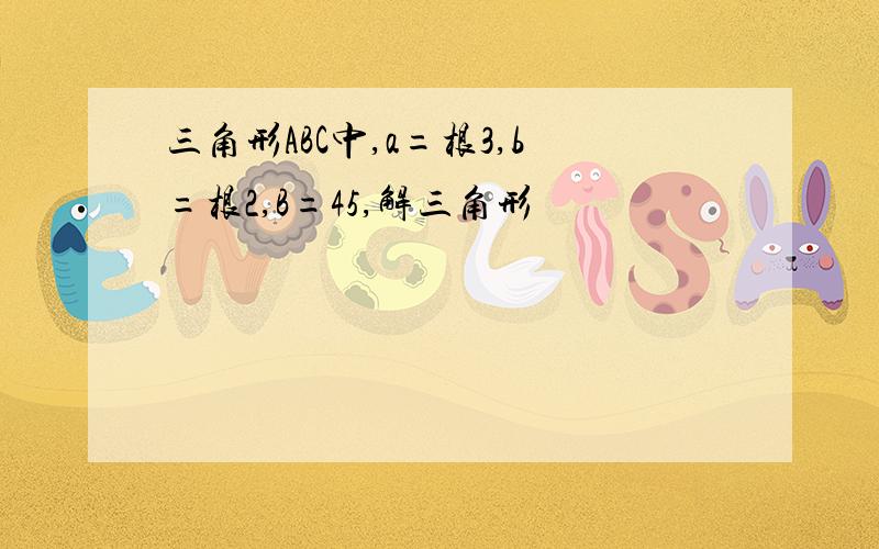 三角形ABC中,a=根3,b=根2,B=45,解三角形