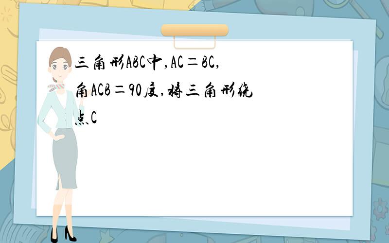 三角形ABC中,AC＝BC,角ACB＝90度,将三角形绕点C