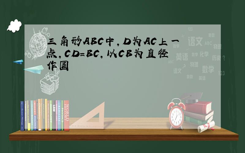 三角形ABC中,D为AC上一点,CD=BC,以CB为直径作圆