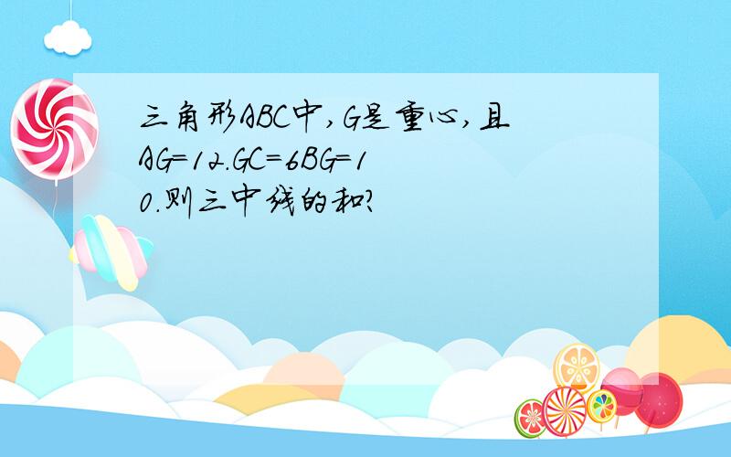 三角形ABC中,G是重心,且AG=12.GC=6BG=10.则三中线的和?