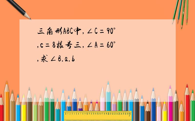 三角形ABC中,∠C=90°,c=8根号三,∠A=60°,求∠B.a.b