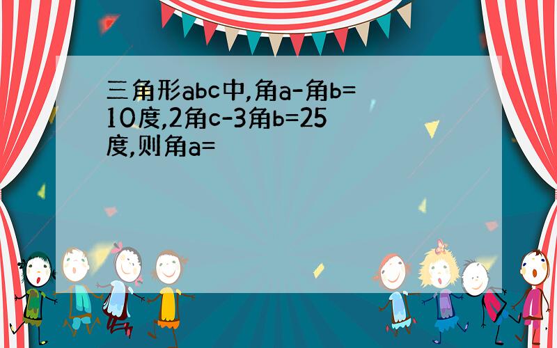 三角形abc中,角a-角b=10度,2角c-3角b=25度,则角a=