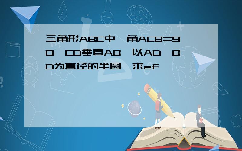 三角形ABC中,角ACB=90,CD垂直AB,以AD,BD为直径的半圆,求ef