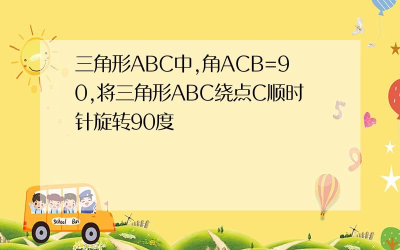 三角形ABC中,角ACB=90,将三角形ABC绕点C顺时针旋转90度