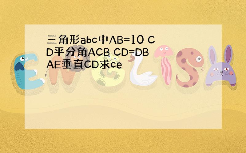 三角形abc中AB=10 CD平分角ACB CD=DB AE垂直CD求ce